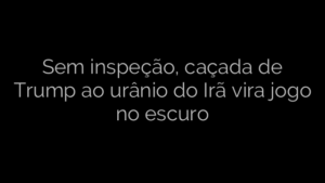 ​Sem inspeção, caçada de Trump ao urânio do Irã vira jogo no escuro 
